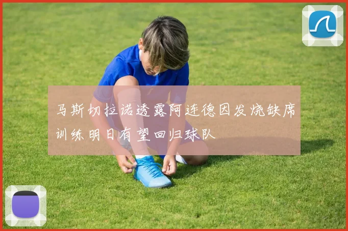 马斯切拉诺透露阿连德因发烧缺席训练明日有望回归球队