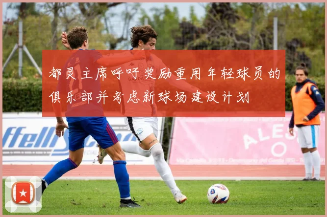 都灵主席呼吁奖励重用年轻球员的俱乐部并考虑新球场建设计划