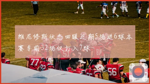 维尼修斯状态回暖近期5场进6球本赛季前32场仅打入7球