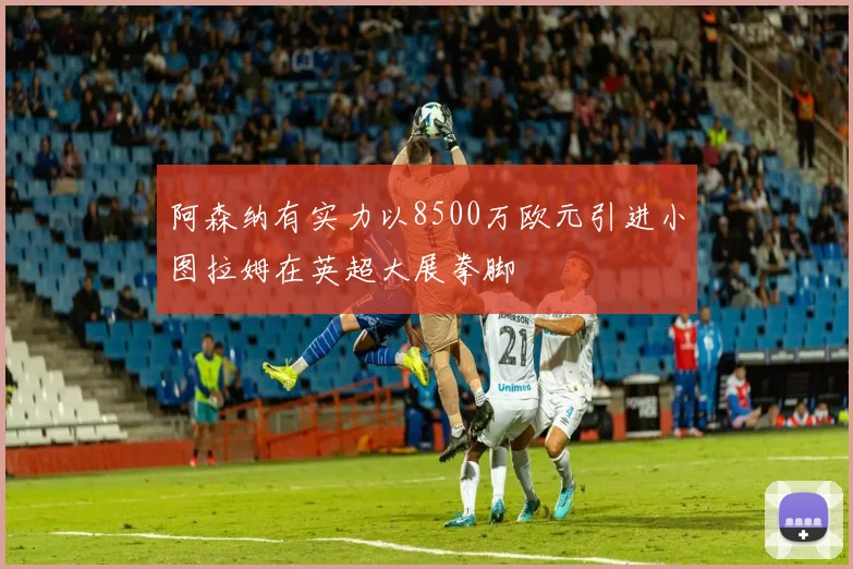 阿森纳有实力以8500万欧元引进小图拉姆在英超大展拳脚