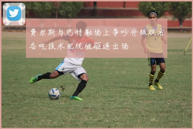 费尔斯与巴特勒场上争吵升级双方各吃技术犯规被驱逐出场