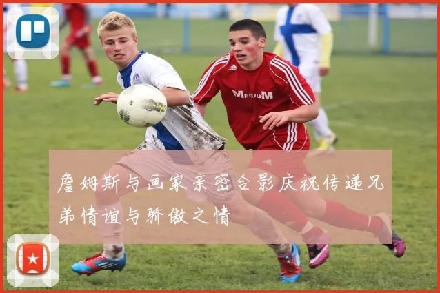詹姆斯与画家亲密合影庆祝传递兄弟情谊与骄傲之情