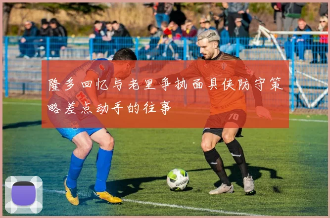 隆多回忆与老里争执面具侠防守策略差点动手的往事