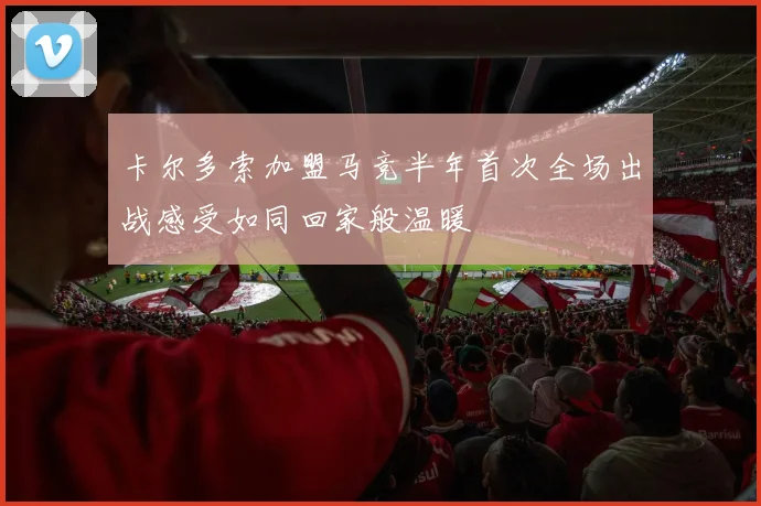 卡尔多索加盟马竞半年首次全场出战感受如同回家般温暖