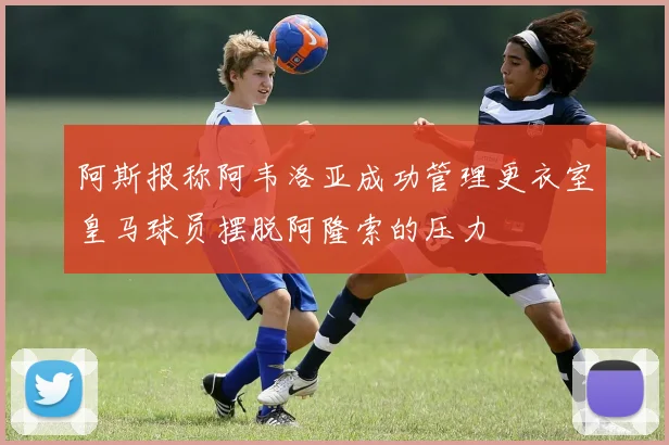 阿斯报称阿韦洛亚成功管理更衣室皇马球员摆脱阿隆索的压力