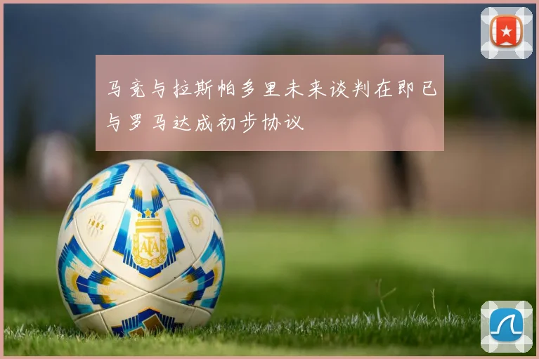 马竞与拉斯帕多里未来谈判在即已与罗马达成初步协议