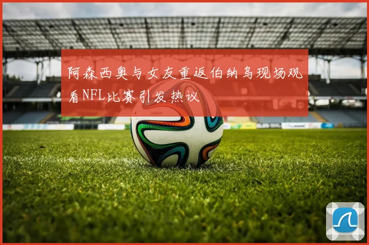 阿森西奥与女友重返伯纳乌现场观看NFL比赛引发热议