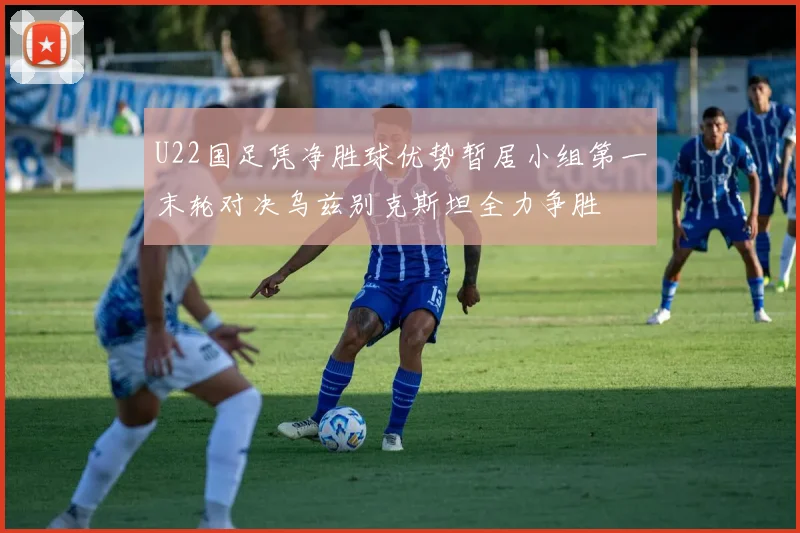 U22国足凭净胜球优势暂居小组第一末轮对决乌兹别克斯坦全力争胜