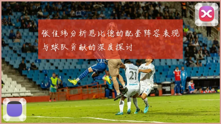 张佳玮分析恩比德的配套阵容表现与球队贡献的深度探讨