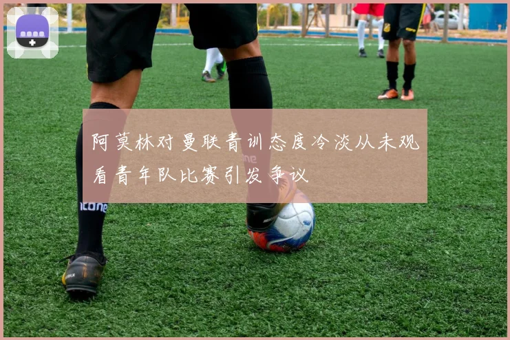 阿莫林对曼联青训态度冷淡从未观看青年队比赛引发争议