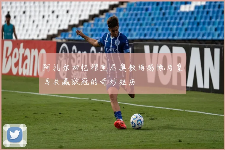 阿扎尔回忆穆里尼奥教诲感慨与皇马共赢欧冠的奇妙经历