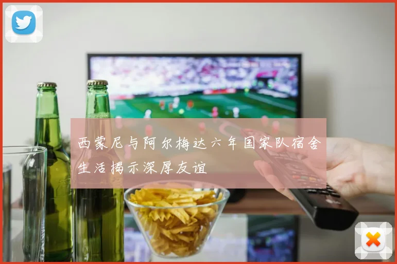 西蒙尼与阿尔梅达六年国家队宿舍生活揭示深厚友谊