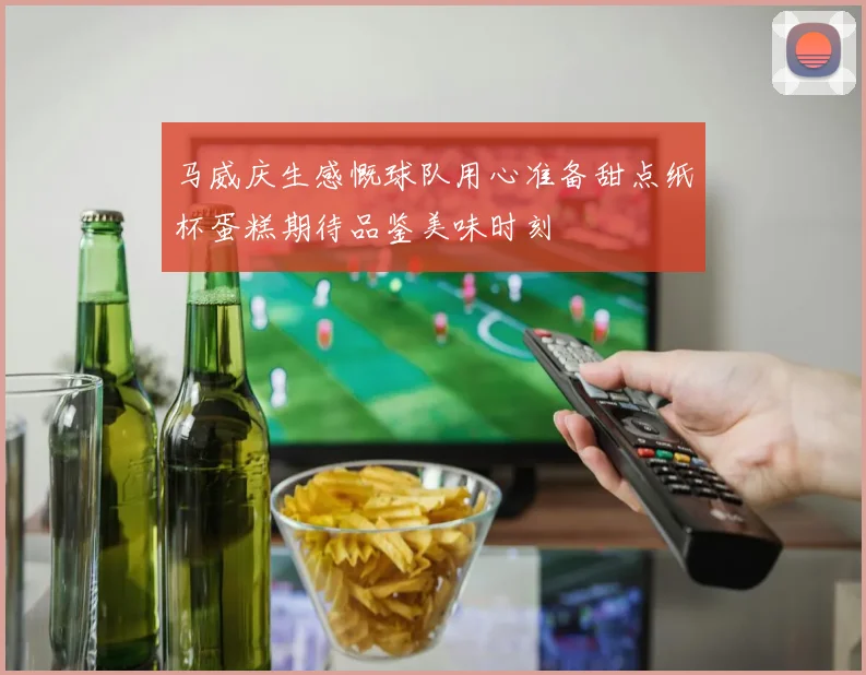 马威庆生感慨球队用心准备甜点纸杯蛋糕期待品鉴美味时刻