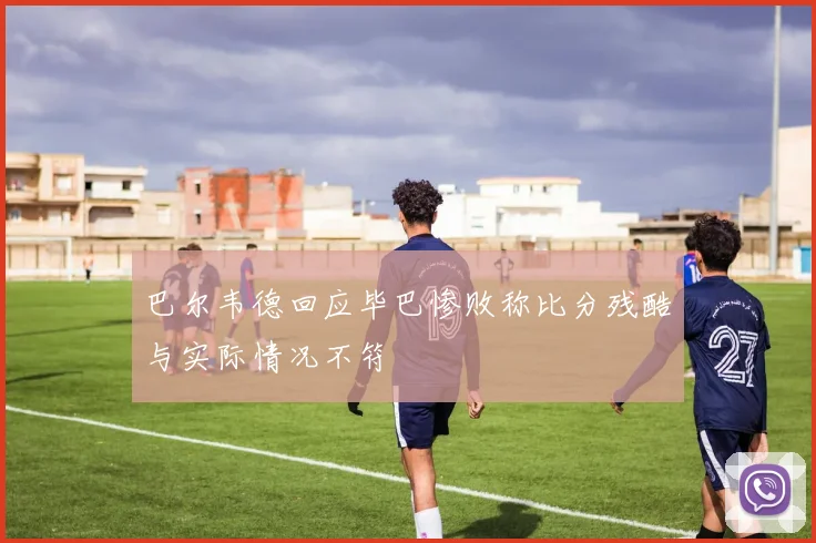 巴尔韦德回应毕巴惨败称比分残酷与实际情况不符