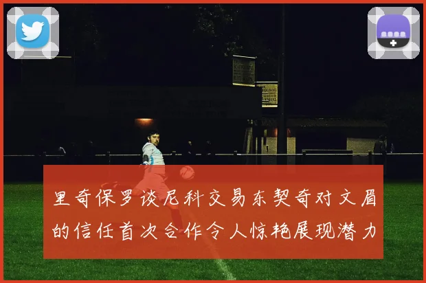 里奇保罗谈尼科交易东契奇对文眉的信任首次合作令人惊艳展现潜力