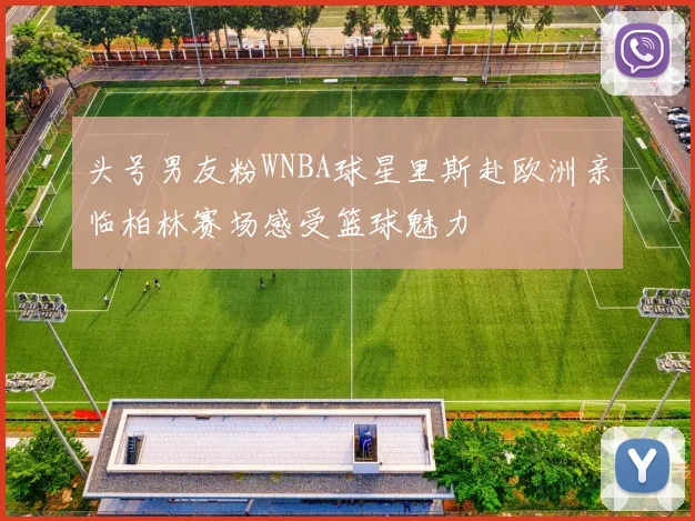 头号男友粉WNBA球星里斯赴欧洲亲临柏林赛场感受篮球魅力