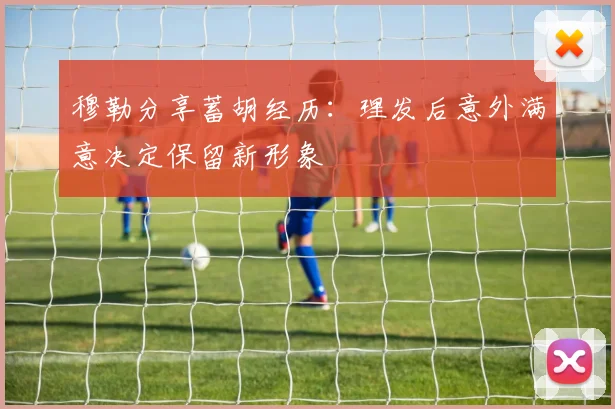 穆勒分享蓄胡经历：理发后意外满意决定保留新形象