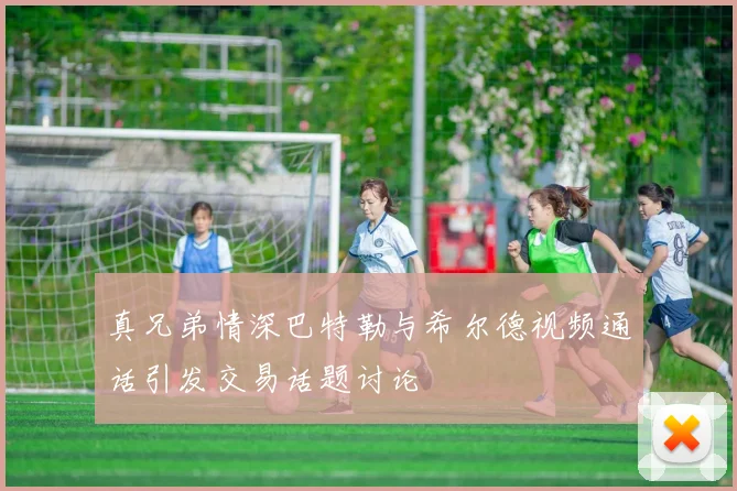 真兄弟情深巴特勒与希尔德视频通话引发交易话题讨论
