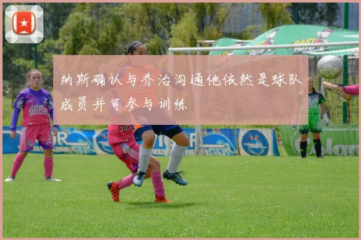 纳斯确认与乔治沟通他依然是球队成员并可参与训练