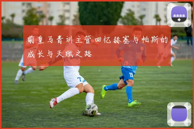 前皇马青训主管回忆赫塞与帕斯的成长与天赋之路