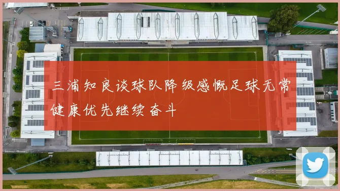 三浦知良谈球队降级感慨足球无常健康优先继续奋斗