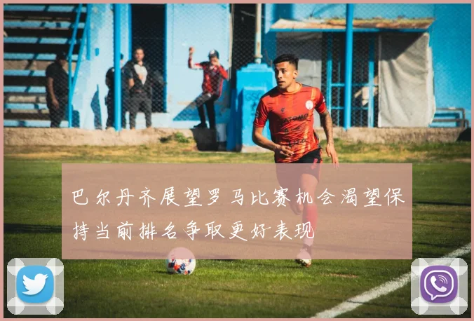 巴尔丹齐展望罗马比赛机会渴望保持当前排名争取更好表现