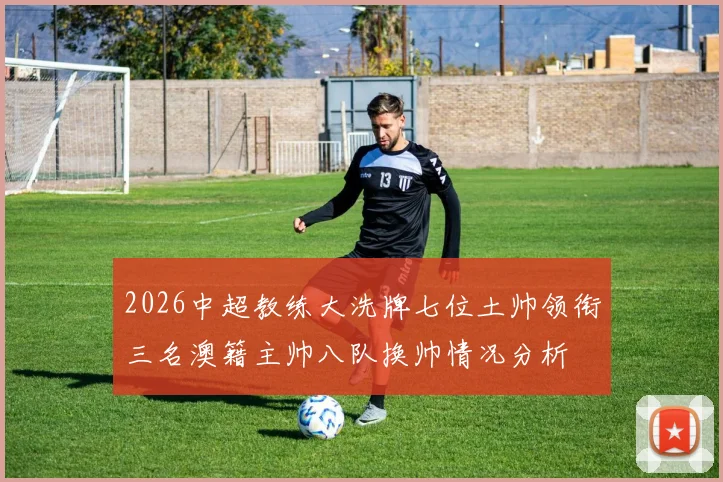 2026中超教练大洗牌七位土帅领衔三名澳籍主帅八队换帅情况分析