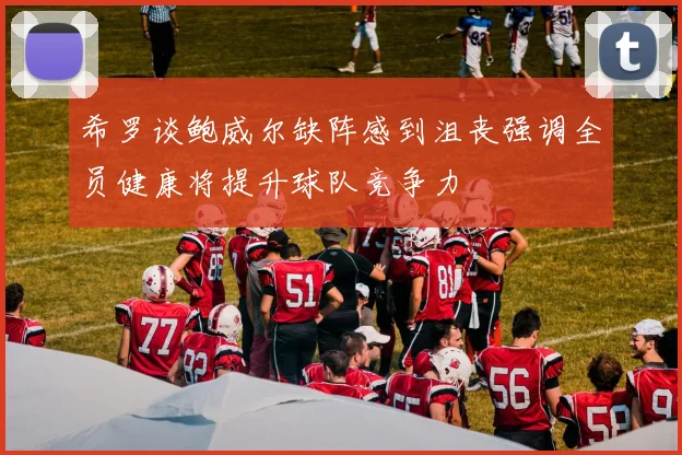 希罗谈鲍威尔缺阵感到沮丧强调全员健康将提升球队竞争力