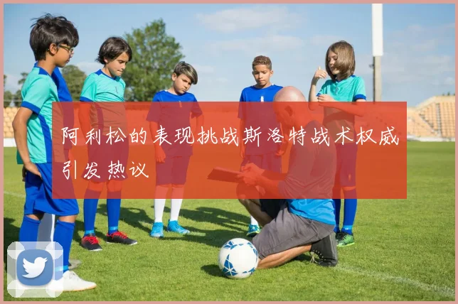 阿利松的表现挑战斯洛特战术权威引发热议