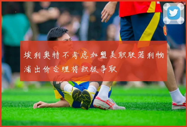 埃利奥特不考虑加盟美职联若利物浦出价合理将积极争取