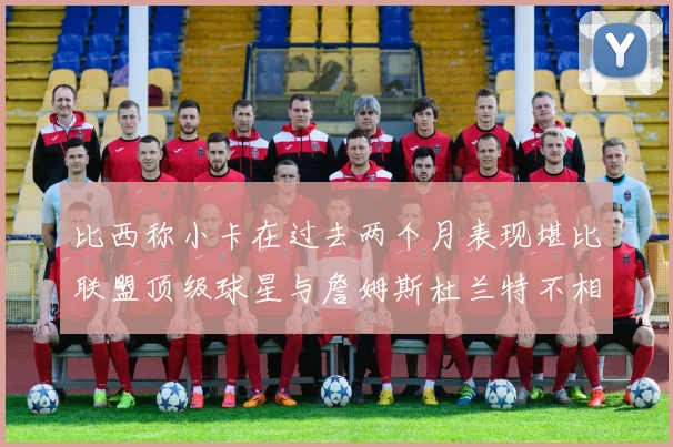 比西称小卡在过去两个月表现堪比联盟顶级球星与詹姆斯杜兰特不相上下