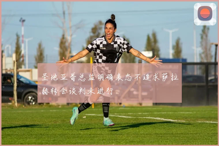 圣地亚哥总监明确表态不追求萨拉赫转会谈判未进行